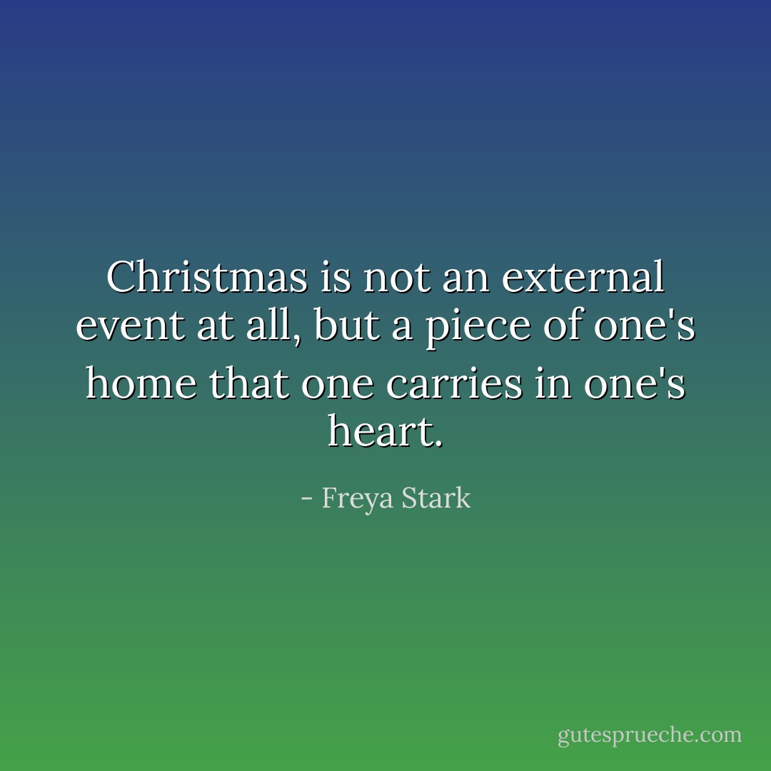 Christmas is not an external event at all, but a piece of one's home that one carries in one's heart. - Freya Stark