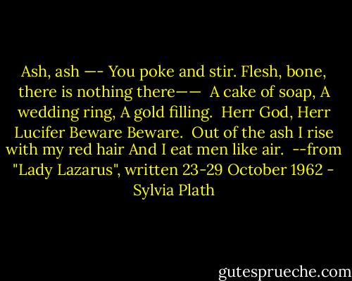 Ash, ash —-<br />You poke and stir.<br />Flesh, bone, there is nothing there——<br /><br />A cake of soap,<br />A wedding ring,<br />A gold filling.<br /><br />Herr God, Herr Lucifer<br />Beware<br />Beware.<br /><br />Out of the ash<br />I rise with my red hair<br />And I eat men like air.<br /><br />--from "Lady Lazarus", written 23-29 October 1962 - Sylvia Plath