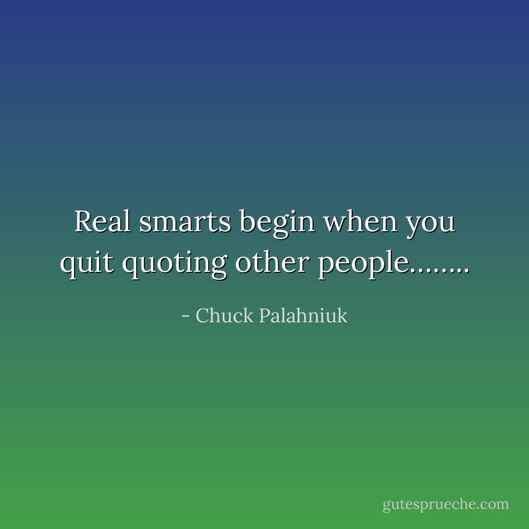 Real smarts begin when you quit quoting other people…….. - Chuck Palahniuk