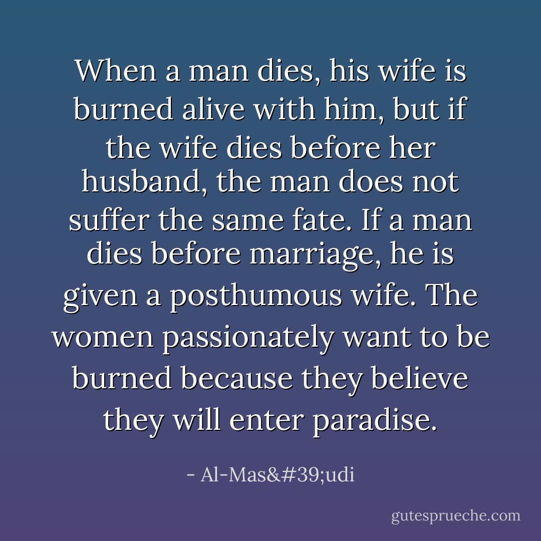 When a man dies, his wife is burned alive with him, but if the wife dies before her husband, the man does not suffer the same fate. If a man dies before marriage, he is given a posthumous wife. The women passionately want to be burned because they believe they will enter paradise. - Al-Mas'udi