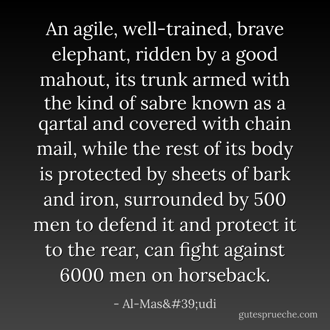 An agile, well-trained, brave elephant, ridden by a good mahout, its trunk armed with the kind of sabre known as a qartal and covered with chain mail, while the rest of its body is protected by sheets of bark and iron, surrounded by 500 men to defend it and protect it to the rear, can fight against 6000 men on horseback. - Al-Mas'udi