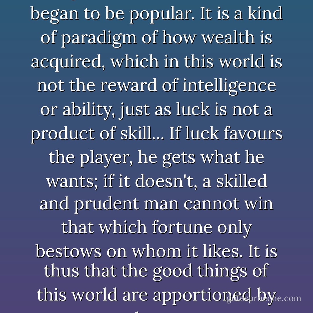 It was at this time that backgammon was invented and began to be popular. It is a kind of paradigm of how wealth is acquired, which in this world is not the reward of intelligence or ability, just as luck is not a product of skill... If luck favours the player, he gets what he wants; if it doesn't, a skilled and prudent man cannot win that which fortune only bestows on whom it likes. It is thus that the good things of this world are apportioned by chance. - Al-Mas'udi