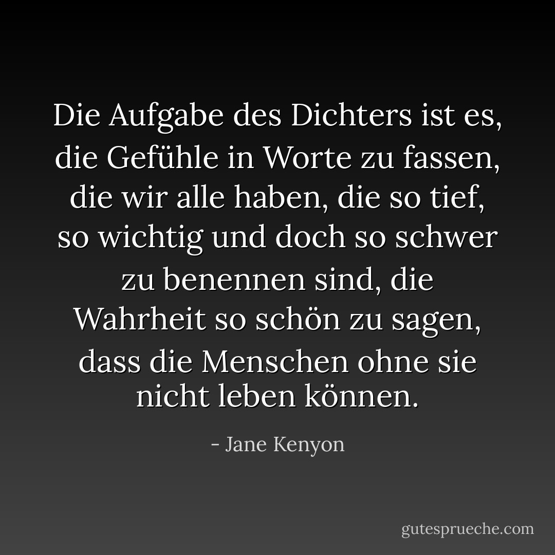 Die Aufgabe des Dichters ist es, die Gefühle in Worte zu fassen, die wir alle haben, die so tief, so wichtig und doch so schwer zu benennen sind, die Wahrheit so schön zu sagen, dass die Menschen ohne sie nicht leben können. - Jane Kenyon<