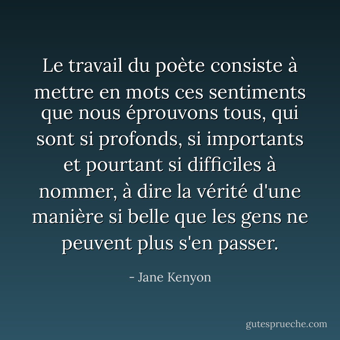 Le travail du poète consiste à mettre en mots ces sentiments que nous éprouvons tous, qui sont si profonds, si importants et pourtant si difficiles à nommer, à dire la vérité d'une manière si belle que les gens ne peuvent plus s'en passer. - Jane Kenyon