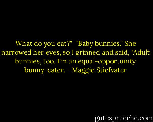 What do you eat?"<br /> "Baby bunnies." She narrowed her eyes, so I grinned and said, "Adult bunnies, too. I'm an equal-opportunity bunny-eater. - Maggie Stiefvater