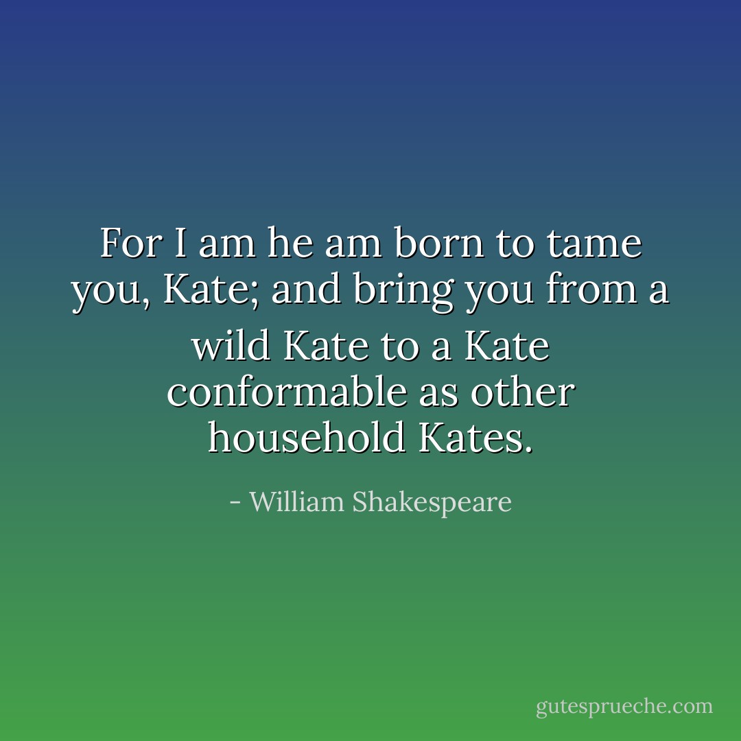 For I am he am born to tame you, Kate; and bring you from a wild Kate to a Kate conformable as other household Kates. - William Shakespeare