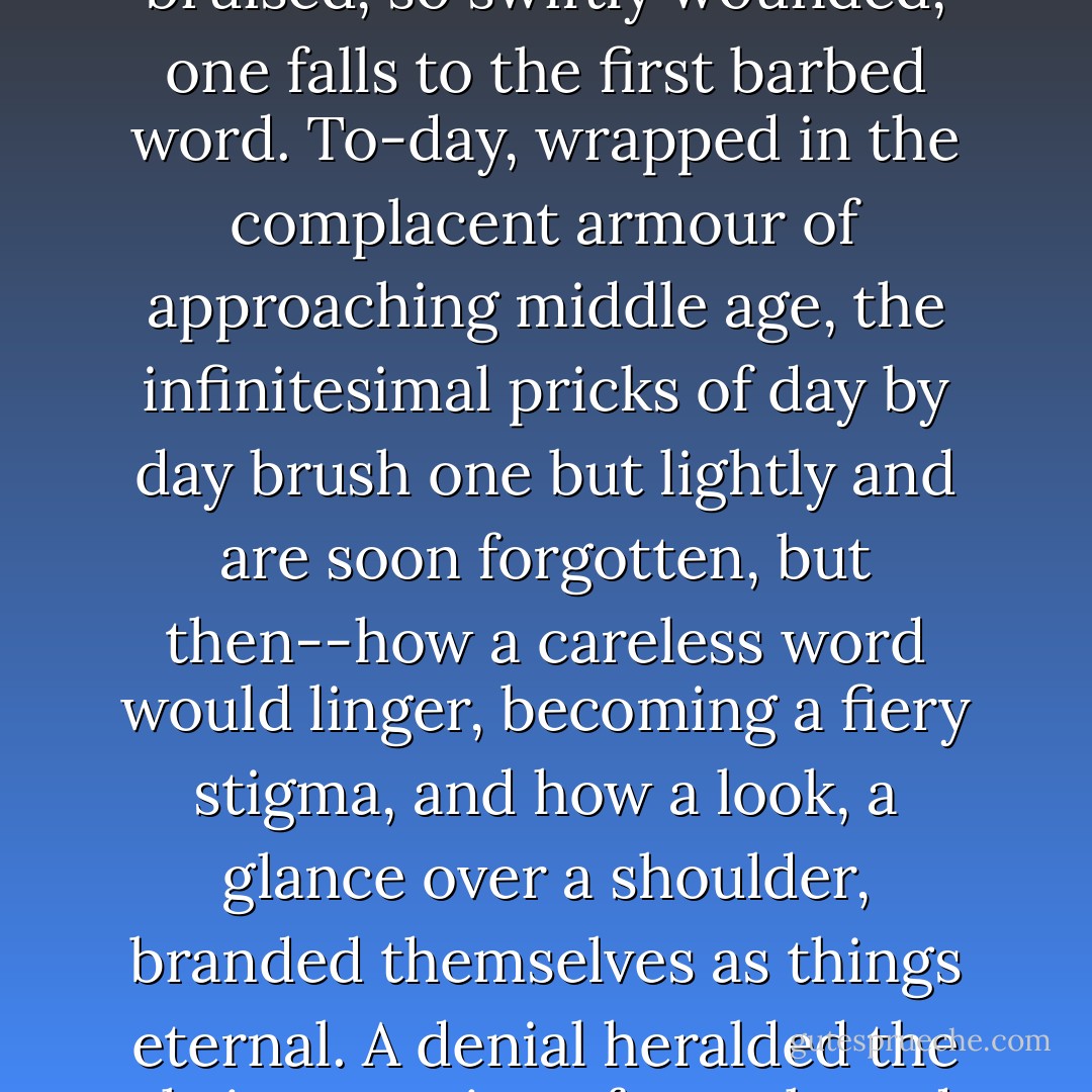 I am glad it cannot happen twice, the fever of first love. For it is a fever, and a burden, too, whatever the poets may say. They are not brave, the days when we are twenty-one. They are full of little cowardices, little fears without foundation, and one is so easily bruised, so swiftly wounded, one falls to the first barbed word. To-day, wrapped in the complacent armour of approaching middle age, the infinitesimal pricks of day by day brush one but lightly and are soon forgotten, but then--how a careless word would linger, becoming a fiery stigma, and how a look, a glance over a shoulder, branded themselves as things eternal. A denial heralded the thrice crowing of a cock, and an insincerity was like the kiss of Judas. The adult mind can lie with untroubled conscience and a gay composure, but in those days even a small deception scoured the tongue, lashing one against the stake itself. - Daphne du Maurier