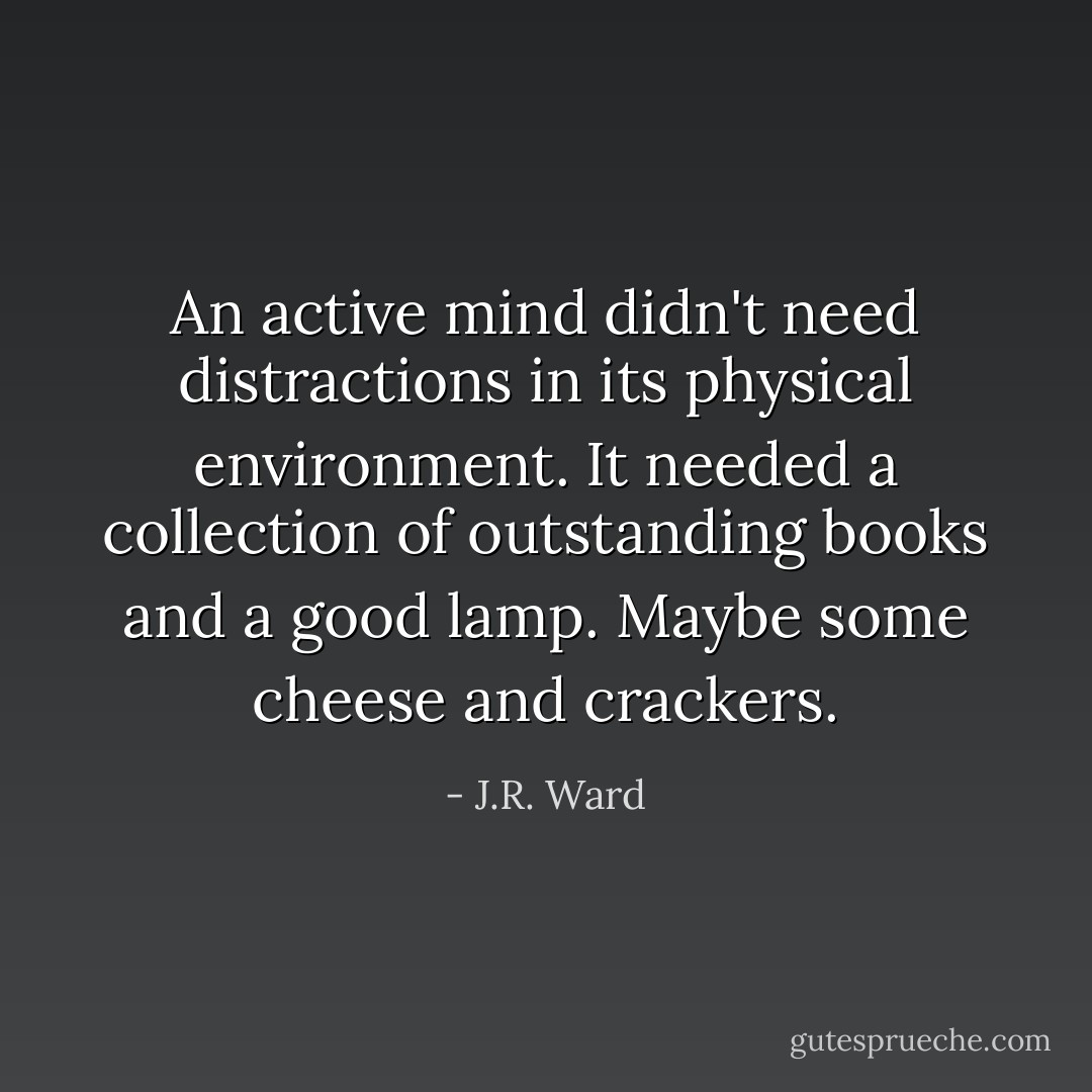 An active mind didn't need distractions in its physical environment. It needed a collection of outstanding books and a good lamp. Maybe some cheese and crackers. - J.R. Ward