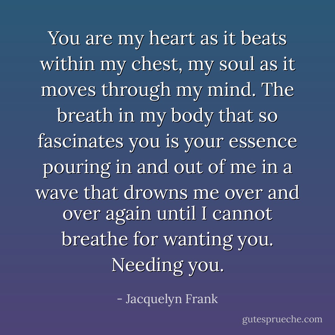 You are my heart as it beats within my chest, my soul as it moves through my mind. The breath in my body that so fascinates you is your essence pouring in and out of me in a wave that drowns me over and over again until I cannot breathe for wanting you. Needing you. - Jacquelyn Frank