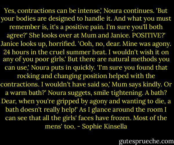 Yes, contractions can be intense,' Noura continues. 'But your bodies are designed to handle it. And what you must remember is, it's a positive pain. I'm sure you'll both agree?' She looks over at Mum and Janice.<br />POSITIVE?' Janice looks up, horrified. 'Ooh, no, dear. Mine was agony. 24 hours in the cruel summer heat. I wouldn't wish it on any of you poor girls.'<br />But there are natural methods you can use,' Noura puts in quickly. 'I'm sure you found that rocking and changing position helped with the contractions.<br />I wouldn't have said so,' Mum says kindly.<br />Or a warm bath?' Noura suggets, smile tightening.<br />A bath? Dear, when you're gripped by agony and wanting to die, a bath doesn't really help!'<br />As I glance around the room I can see that all the girls' faces have frozen. Most of the mens' too. - Sophie Kinsella