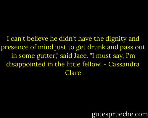 I can't believe he didn't have the dignity and presence of mind just to get drunk and pass out in some gutter," said Jace. "I must say, I'm disappointed in the little fellow. - Cassandra Clare