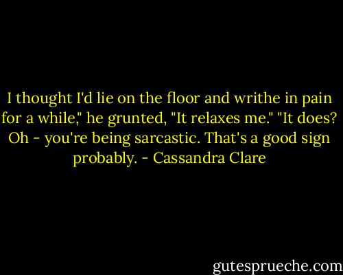 I thought I'd lie on the floor and writhe in pain for a while," he grunted, "It relaxes me."<br />"It does? Oh - you're being sarcastic. That's a good sign probably. - Cassandra Clare