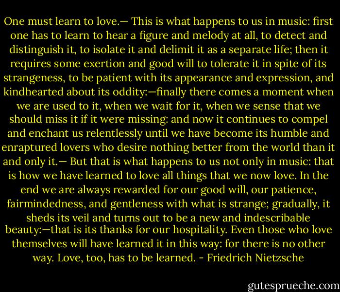 One must learn to love.— This is what happens to us in music: first one has to learn to hear a figure and melody at all, to detect and distinguish it, to isolate it and delimit it as a separate life; then it requires some exertion and good will to tolerate it in spite of its strangeness, to be patient with its appearance and expression, and kindhearted about its oddity:—finally there comes a moment when we are used to it, when we wait for it, when we sense that we should miss it if it were missing: and now it continues to compel and enchant us relentlessly until we have become its humble and enraptured lovers who desire nothing better from the world than it and only it.— But that is what happens to us not only in music: that is how we have learned to love all things that we now love. In the end we are always rewarded for our good will, our patience, fairmindedness, and gentleness with what is strange; gradually, it sheds its veil and turns out to be a new and indescribable beauty:—that is its thanks for our hospitality. Even those who love themselves will have learned it in this way: for there is no other way. Love, too, has to be learned. - Friedrich Nietzsche