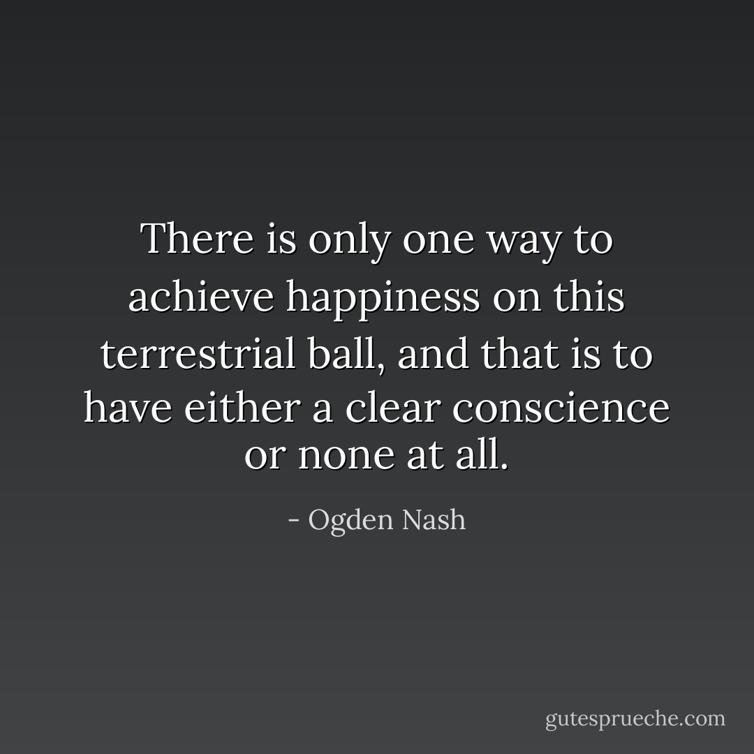 There is only one way to achieve happiness on this terrestrial ball, and that is to have either a clear conscience or none at all. - Ogden Nash