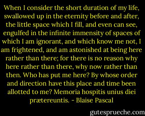 When I consider the short duration of my life, swallowed up in the eternity before and after, the little space which I fill, and even can see, engulfed in the infinite immensity of spaces of which I am ignorant, and which know me not, I am frightened, and am astonished at being here rather than there; for there is no reason why here rather than there, why now rather than then. Who has put me here? By whose order and direction have this place and time been allotted to me? Memoria hospitis unius diei prætereuntis. - Blaise Pascal