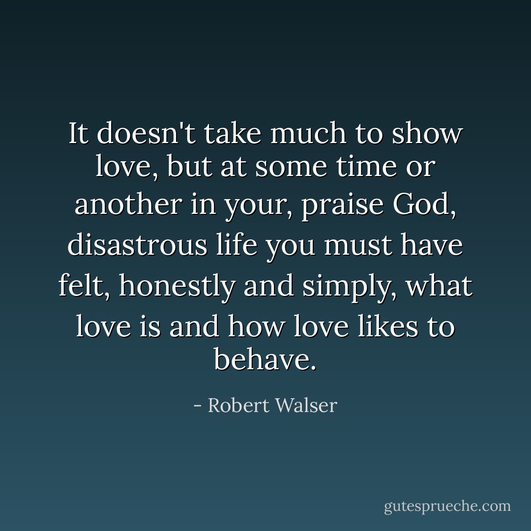 It doesn't take much to show love, but at some time or another in your, praise God, disastrous life you must have felt, honestly and simply, what love is and how love likes to behave. - Robert Walser