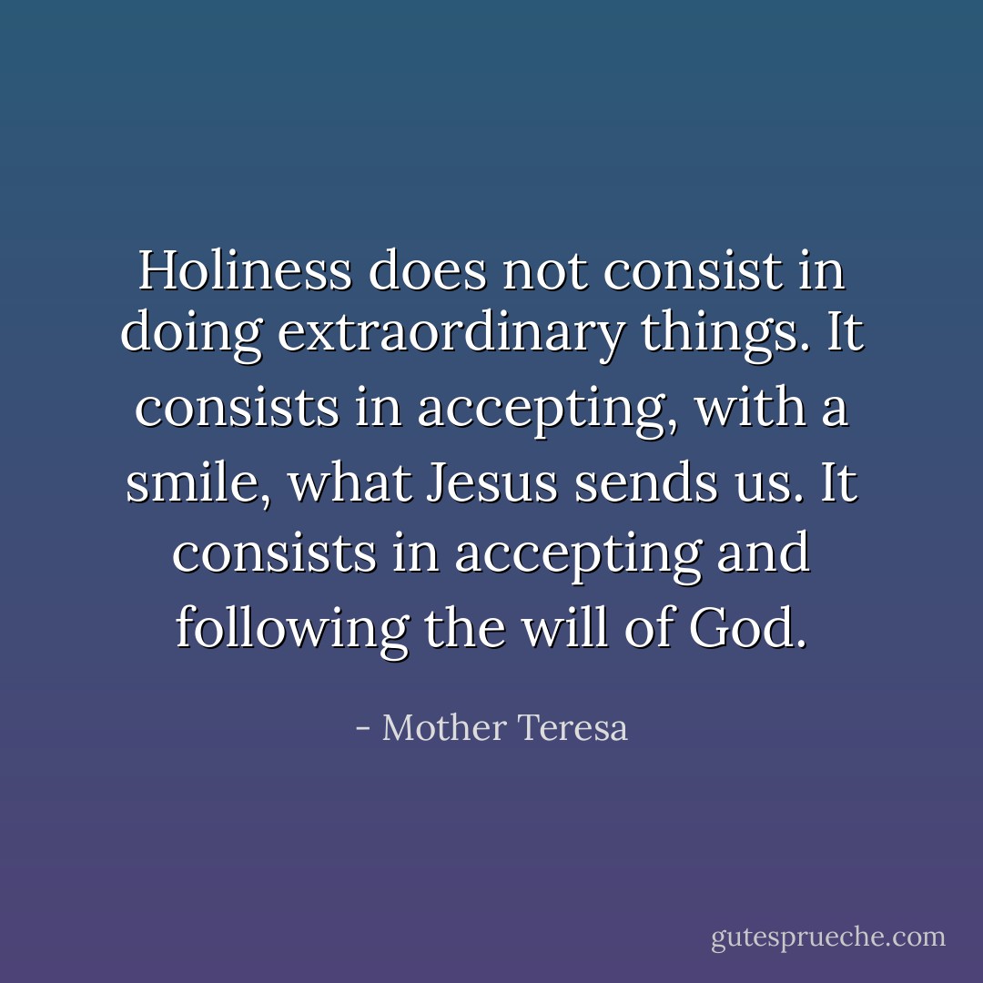 Holiness does not consist in doing extraordinary things. It consists in accepting, with a smile, what Jesus sends us. It consists in accepting and following the will of God. - Mother Teresa