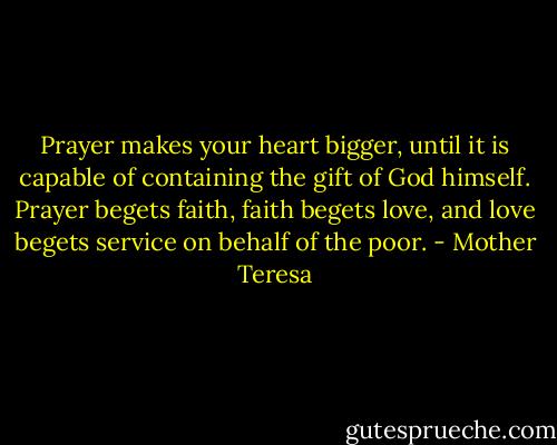 Prayer makes your heart bigger, until it is capable of containing the gift of God himself. Prayer begets faith, faith begets love, and love begets service on behalf of the poor. - Mother Teresa