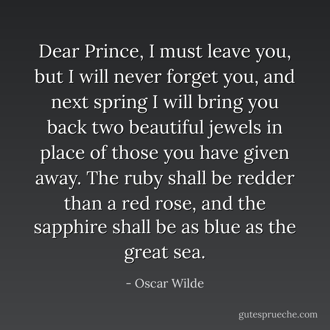 Dear Prince, I must leave you, but I will never forget you, and next spring I will bring you back two beautiful jewels in place of those you have given away. The ruby shall be redder than a red rose, and the sapphire shall be as blue as the great sea. - Oscar Wilde