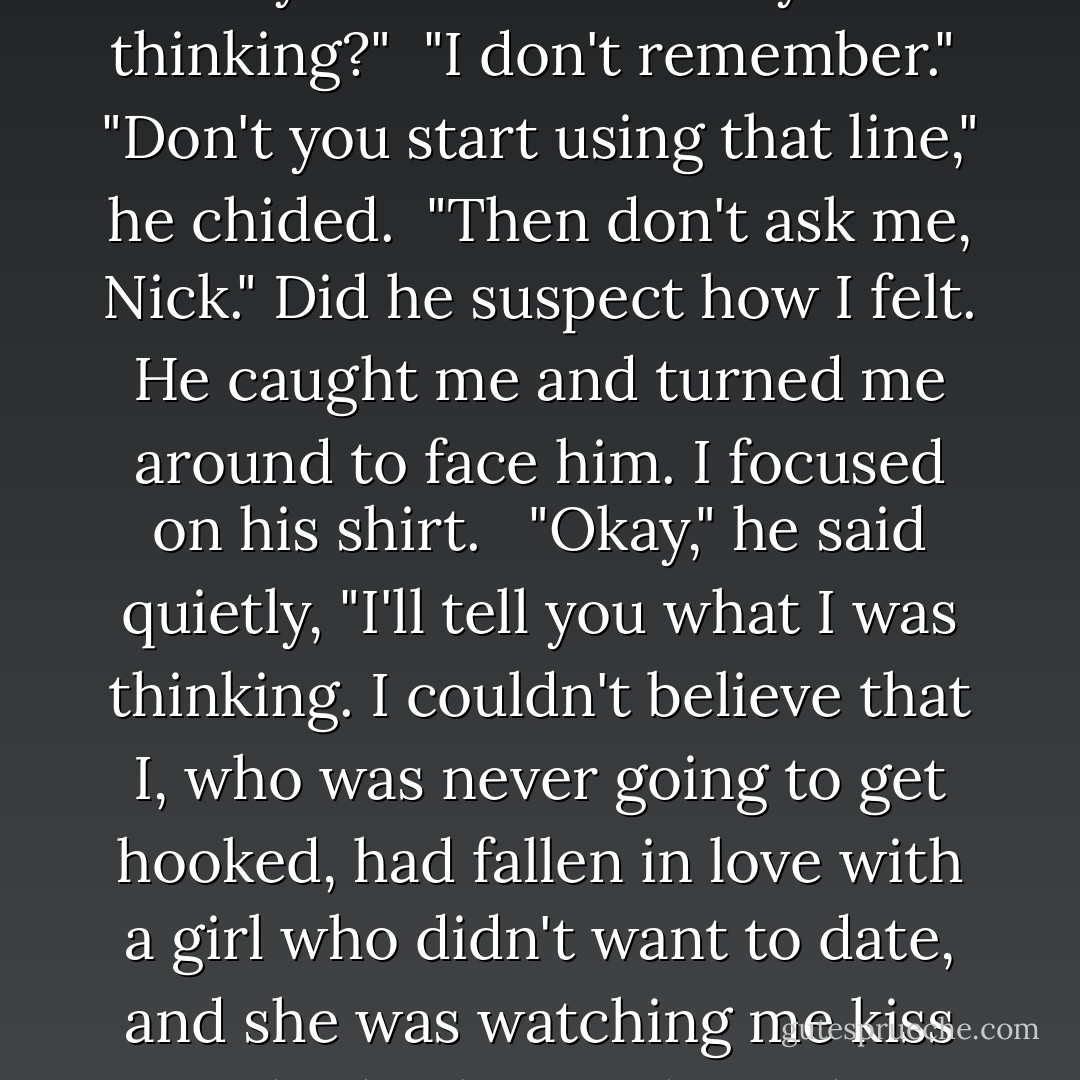Do you know what it was like kissing Holly and looking up to see you?"<br /><br />"What?"<br /><br />"You said to begin anywhere."<br /><br />But I hadn't expected that as a beginning, middle or end. I felt my cheeks getting warm. "I guess it was pretty embarrassing for both of us," I said, and walked ahead of him so he wouldn't see my face. "I know, I just kept staring at you."<br /><br />"What were you thinking?"<br /><br />"I don't remember."<br /><br />"Don't <i>you</i> start using that line," he chided.<br /><br />"Then don't ask me, Nick." Did he suspect how I felt.<br />He caught me and turned me around to face him. I focused on his shirt. <br /><br />"Okay," he said quietly, "I'll tell you what I was thinking. I couldn't believe that I, who was never going to get hooked, had fallen in love with a girl who didn't want to date, and she was watching me kiss somebody else."<br /><br />I glanced up.<br /><br />"Your turn, brave girl. What were you thinking?"<br /><br />"That Holly looked beautiful in your arms and that you didn't pull away from her the way you had pulled away from me when I kissed you."<br /><br />He drew me to him. "I'm not pulling away again," he said holding me close. - Elizabeth Chandler