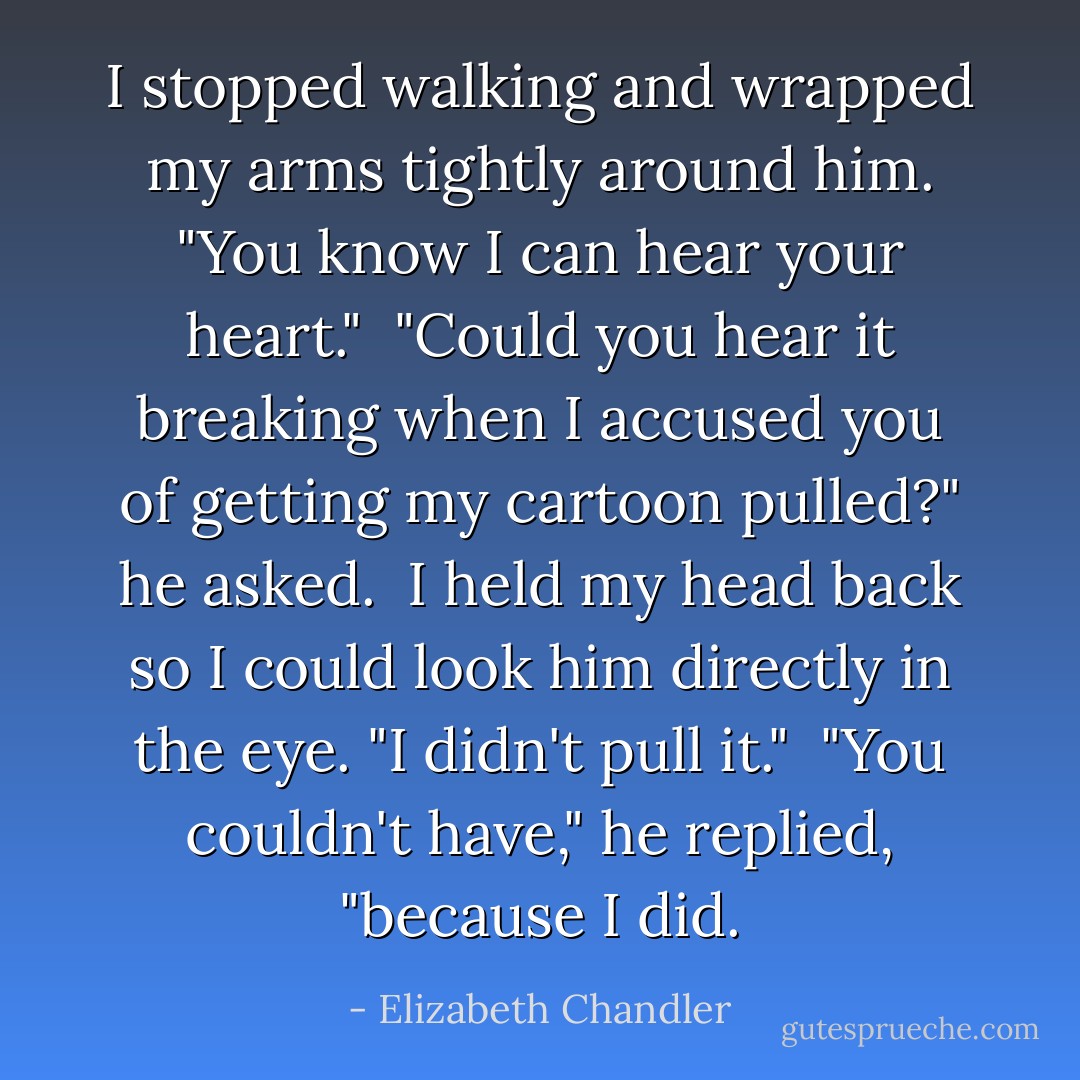 I stopped walking and wrapped my arms tightly around him. "You know I <i>can</i> hear your heart."<br /><br />"Could you hear it breaking when I accused you of getting my cartoon pulled?" he asked.<br /><br />I held my head back so I could look him directly in the eye. "I didn't pull it."<br /><br />"You couldn't have," he replied, "because I did. - Elizabeth Chandler
