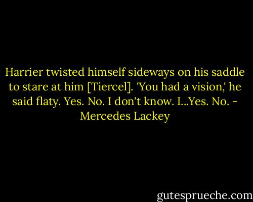 Harrier twisted himself sideways on his saddle to stare at him [Tiercel]. 'You had a vision,' he said flaty.<br />Yes. No. I don't know. I...Yes. No. - Mercedes Lackey