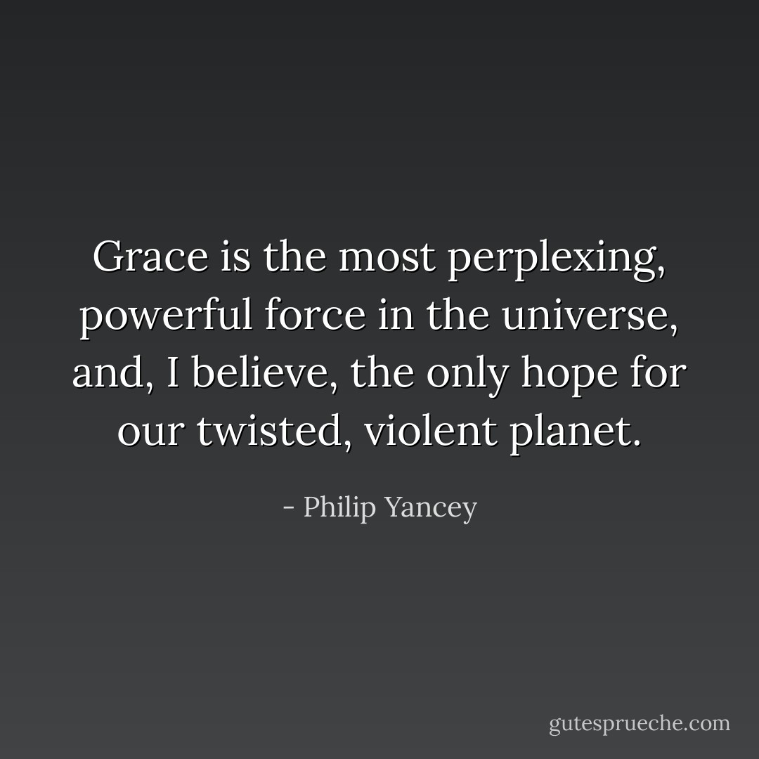 Grace is the most perplexing, powerful force in the universe, and, I believe, the only hope for our twisted, violent planet. - Philip Yancey