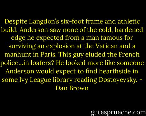 Despite Langdon’s six-foot frame and athletic build, Anderson saw none of the cold, hardened edge he expected from a man famous for surviving an explosion at the Vatican and a manhunt in Paris. This guy eluded the French police…in loafers? He looked more like someone Anderson would expect to find hearthside in some Ivy League library reading Dostoyevsky. - Dan Brown