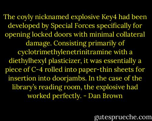 The coyly nicknamed explosive Key4 had been developed by Special Forces specifically for opening locked doors with minimal collateral damage. Consisting primarily of cyclotrimethylenetrinitramine with a diethylhexyl plasticizer, it was essentially a piece of C-4 rolled into paper-thin sheets for insertion into doorjambs. In the case of the library’s reading room, the explosive had worked perfectly. - Dan Brown