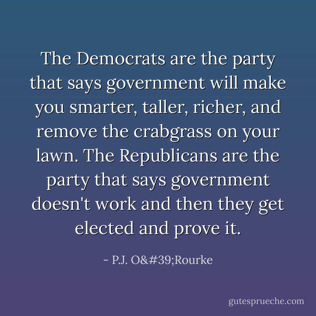 The Democrats are the party that says government will make you smarter, taller, richer, and remove the crabgrass on your lawn. The Republicans are the party that says government doesn't work and then they get elected and prove it. - P.J. O'Rourke