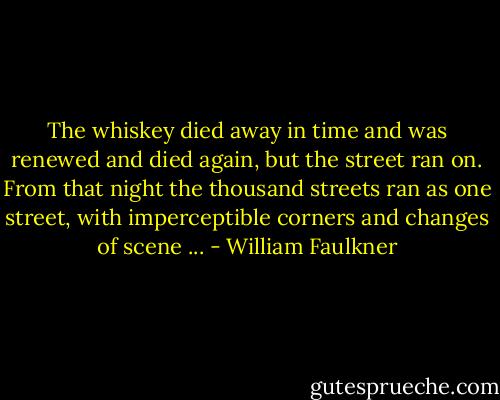 The whiskey died away in time and was renewed and died again, but the street ran on. From that night the thousand streets ran as one street, with imperceptible corners and changes of scene ... - William Faulkner