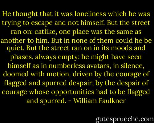 He thought that it was loneliness which he was trying to escape and not himself. But the street ran on: catlike, one place was the same as another to him. But in none of them could he be quiet. But the street ran on in its moods and phases, always empty: he might have seen himself as in numberless avatars, in silence, doomed with motion, driven by the courage of flagged and spurred despair; by the despair of courage whose opportunities had to be flagged and spurred. - William Faulkner