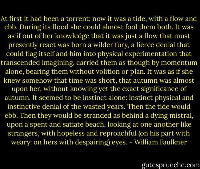 At first it had been a torrent; now it was a tide, with a flow and ebb. During its flood she could almost fool them both. It was as if out of her knowledge that it was just a flow that must presently react was born a wilder fury, a fierce denial that could flag itself and him into physical experimentation that transcended imagining, carried them as though by momentum alone, bearing them without volition or plan. It was as if she knew somehow that time was short, that autumn was almost upon her, without knowing yet the exact significance of autumn. It seemed to be instinct alone: instinct physical and instinctive denial of the wasted years. Then the tide would ebb. Then they would be stranded as behind a dying mistral, upon a spent and satiate beach, looking at one another like strangers, with hopeless and reproachful (on his part with weary: on hers with despairing) eyes. - William Faulkner