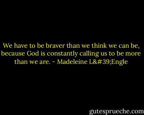 We have to be braver than we think we can be, because God is constantly calling us to be more than we are. - Madeleine L'Engle