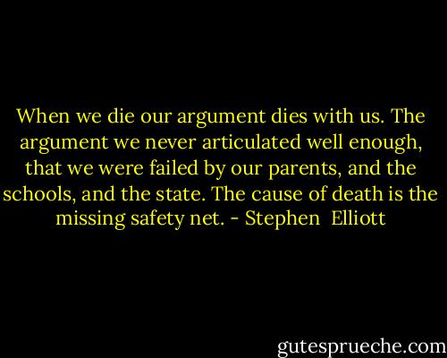 When we die our argument dies with us. The argument we never articulated well enough, that we were failed by our parents, and the schools, and the state. The cause of death is the missing safety net. - Stephen  Elliott
