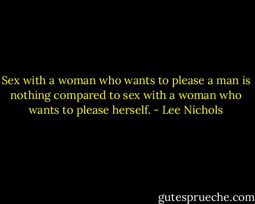Sex with a woman who wants to please a man is nothing compared to sex with a woman who wants to please herself. - Lee Nichols