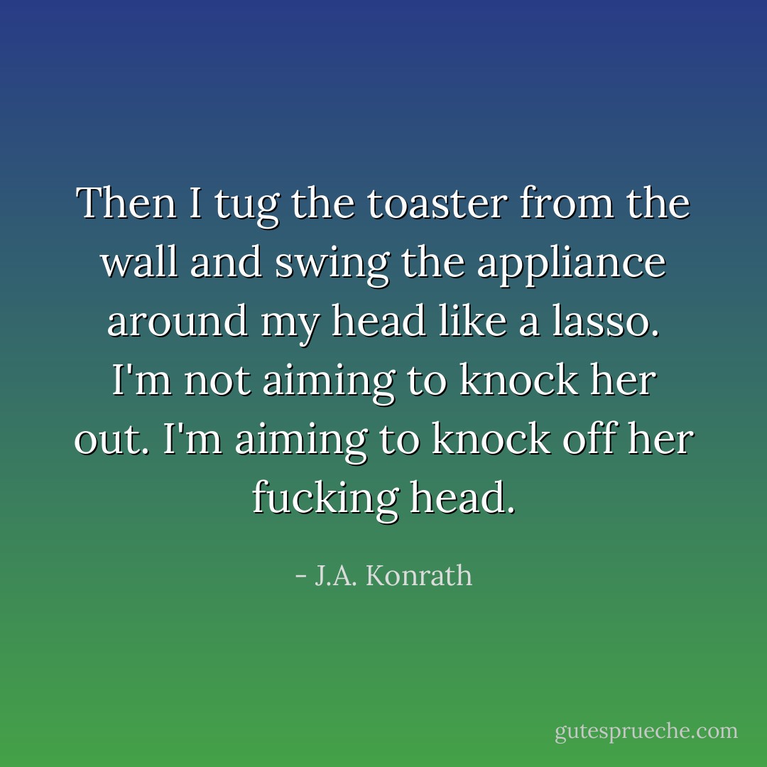 Then I tug the toaster from the wall and swing the appliance around my head like a lasso. I'm not aiming to knock her out. I'm aiming to knock off her fucking head. - J.A. Konrath