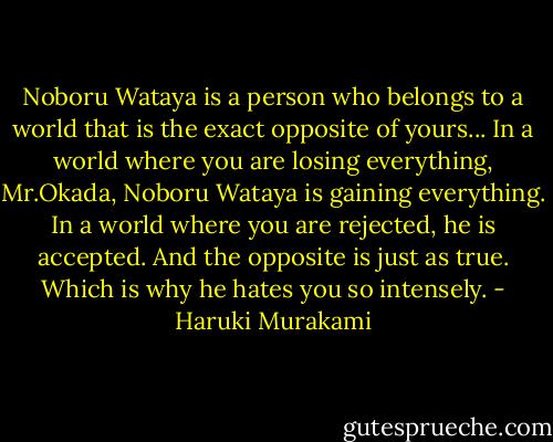 Noboru Wataya is a person who belongs to a world that is the exact opposite of yours... In a world where you are losing everything, Mr.Okada, Noboru Wataya is gaining everything. In a world where you are rejected, he is accepted. And the opposite is just as true. Which is why he hates you so intensely. - Haruki Murakami