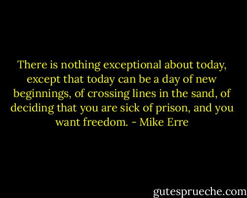 There is nothing exceptional about today, except that today can be a day of new beginnings, of crossing lines in the sand, of deciding that you are sick of prison, and you want freedom. - Mike Erre