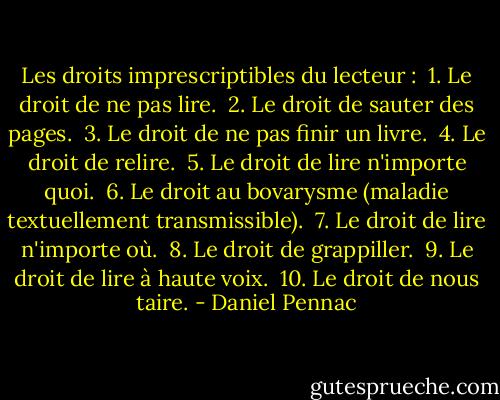 Les droits imprescriptibles du lecteur :<br /><br />1. Le droit de ne pas lire. <br />2. Le droit de sauter des pages. <br />3. Le droit de ne pas finir un livre. <br />4. Le droit de relire. <br />5. Le droit de lire n'importe quoi. <br />6. Le droit au bovarysme (maladie textuellement transmissible). <br />7. Le droit de lire n'importe où. <br />8. Le droit de grappiller. <br />9. Le droit de lire à haute voix. <br />10. Le droit de nous taire. - Daniel Pennac