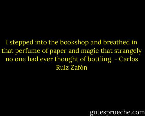 I stepped into the bookshop and breathed in that perfume of paper and magic that strangely no one had ever thought of bottling. - Carlos Ruiz Zafón