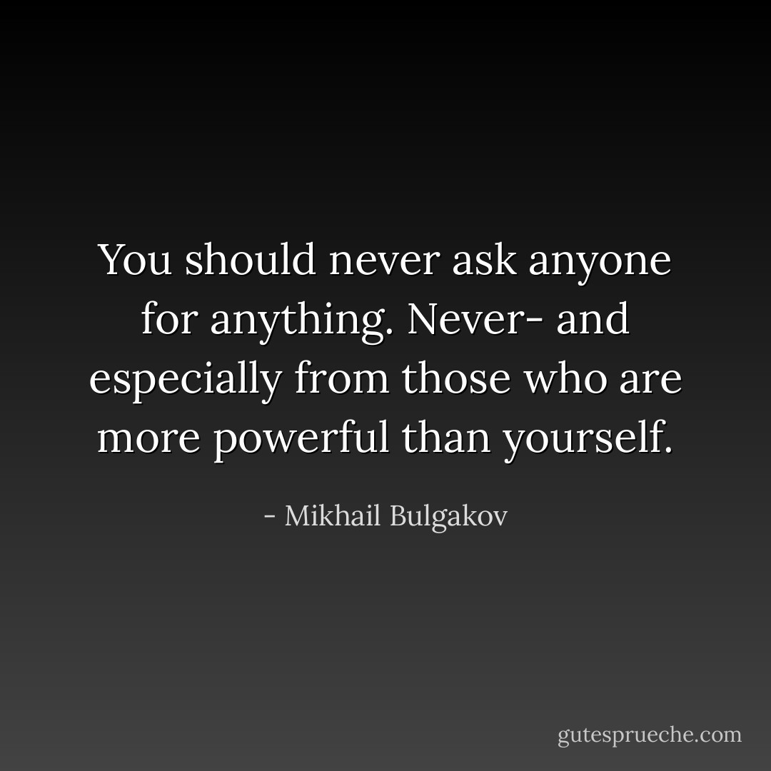 You should never ask anyone for anything. Never- and especially from those who are more powerful than yourself. - Mikhail Bulgakov