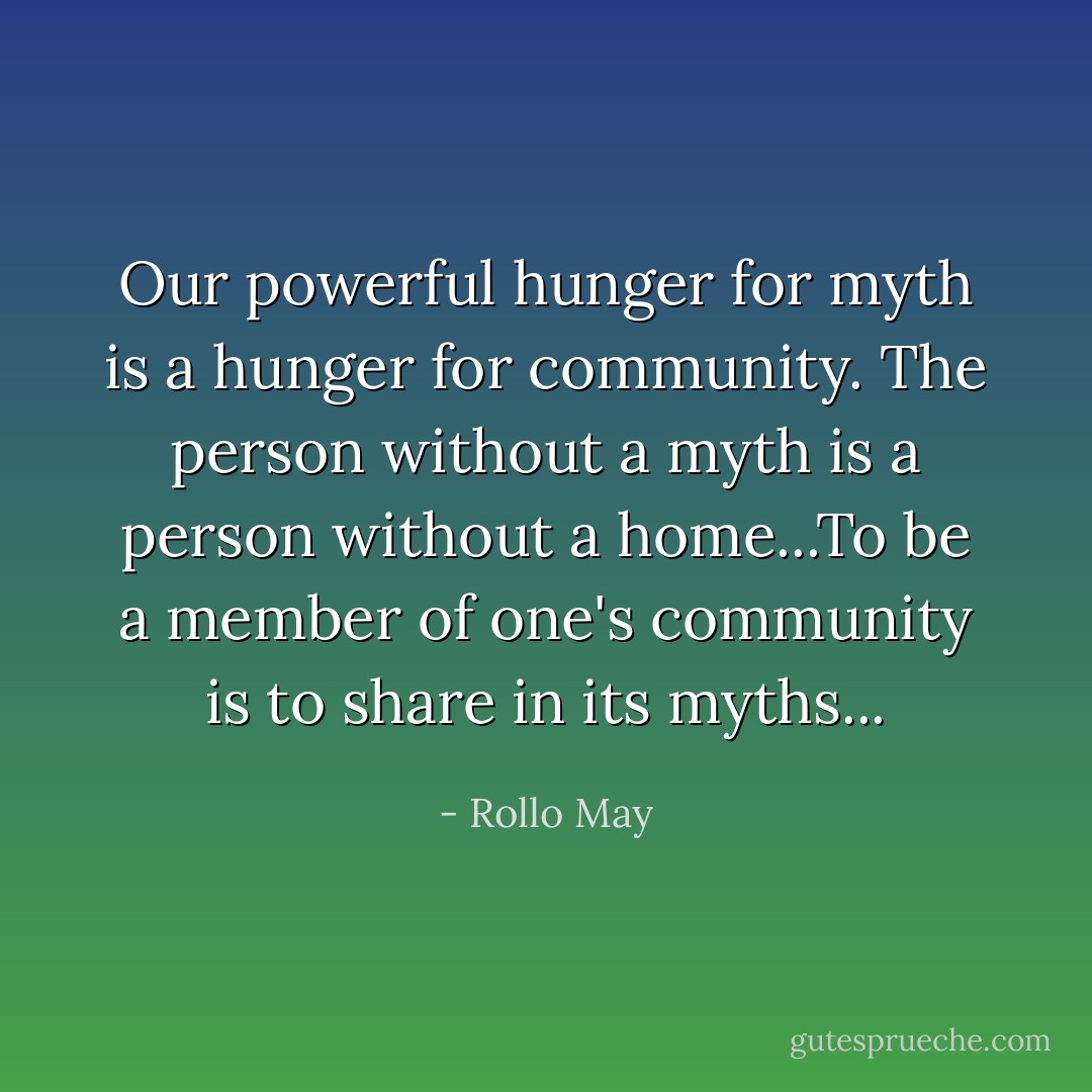 Our powerful hunger for myth is a hunger for community. The person without a myth is a person without a home...To be a member of one's community is to share in its myths... - Rollo May