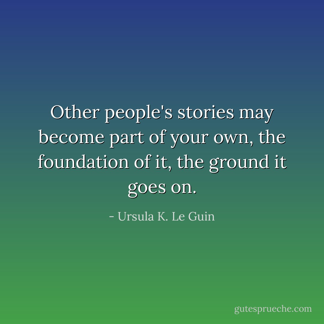 Other people's stories may become part of your own, the foundation of it, the ground it goes on. - Ursula K. Le Guin