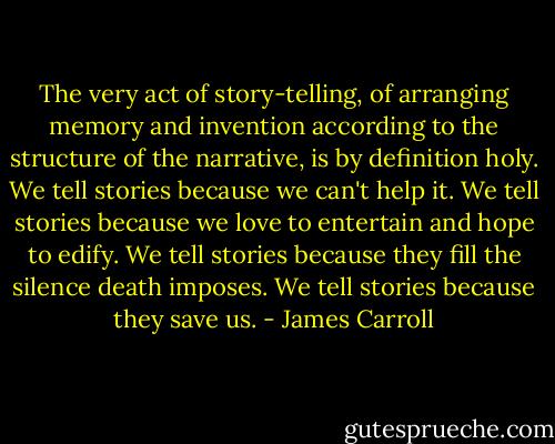 The very act of story-telling, of arranging memory and invention according to the structure of the narrative, is by definition holy. We tell stories because we can't help it. We tell stories because we love to entertain and hope to edify. We tell stories because they fill the silence death imposes. We tell stories because they save us. - James Carroll