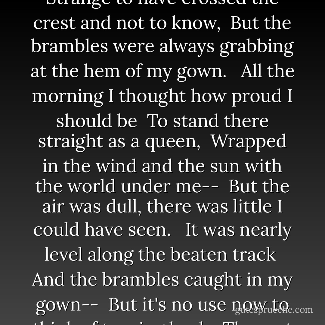 <b>The Long Hill</b><br /><br />I must have passed the crest a while ago <br />And now I am going down-- <br />Strange to have crossed the crest and not to know, <br />But the brambles were always grabbing at the hem of my gown.<br /> <br />All the morning I thought how proud I should be <br />To stand there straight as a queen, <br />Wrapped in the wind and the sun with the world under me-- <br />But the air was dull, there was little I could have seen. <br /><br />It was nearly level along the beaten track <br />And the brambles caught in my gown-- <br />But it's no use now to think of turning back, <br />The rest of the way will be only going down. - Sara Teasdale