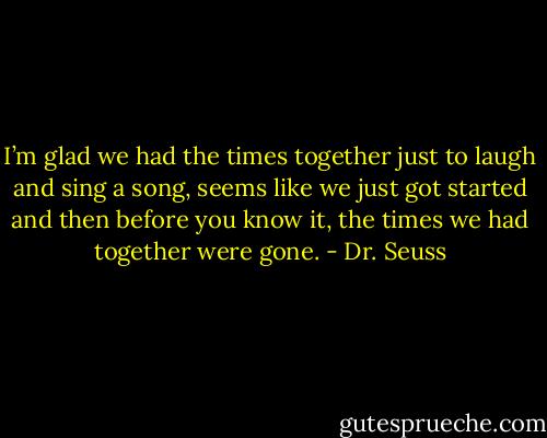 I’m glad we had the times together just to laugh and sing a song, seems like we just got started and then before you know it, the times we had together were gone. - Dr. Seuss