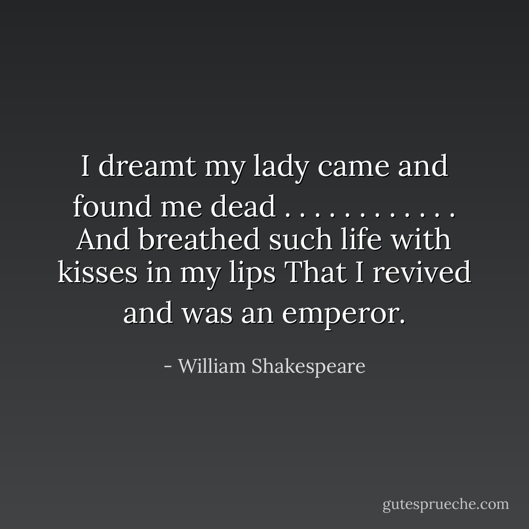 I dreamt my lady came and found me dead<br />. . . . . . . . . . . .<br />And breathed such life with kisses in my lips<br />That I revived and was an emperor. - William Shakespeare