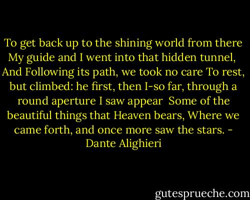 To get back up to the shining world from there<br />My guide and I went into that hidden tunnel,<br /><br />And Following its path, we took no care<br />To rest, but climbed: he first, then I-so far,<br />through a round aperture I saw appear<br /><br />Some of the beautiful things that Heaven bears,<br />Where we came forth, and once more saw the stars. - Dante Alighieri