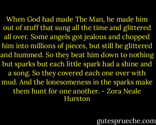 When God had made The Man, he made him out of stuff that sung all the time and glittered all over. Some angels got jealous and chopped him into millions of pieces, but still he glittered and hummed. So they beat him down to nothing but sparks but each little spark had a shine and a song. So they covered each one over with mud. And the lonesomeness in the sparks make them hunt for one another. - Zora Neale Hurston